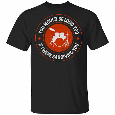 You Would Be Loud Too If I Were Banging You T-Shirt - Funny Drummer Shirt