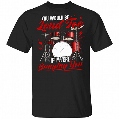 You Would Be Loud Too If I Were Banging You T-Shirt - Funny Drum Shirt