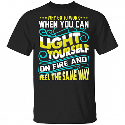 Why Go to Work When You Can Light Yourself On Fire and Feel The Same Way Funny Worker T-Shirt, Black, Unisex T-Shirt