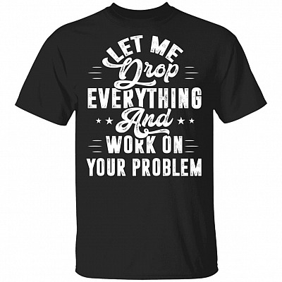 Let Me Drop Everything and Work on Your Problem T-Shirt - Sarcasm Shirt, Black, Unisex T-Shirt