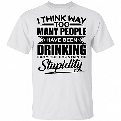 I Think Way Too Many People Have Been Drinking from the Fountain of Stupidity Funny T-Shirt, White, Unisex T-Shirt