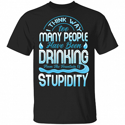 I Think Way Too Many People Have Been Drinking from the Fountain of Stupidity Funny T-Shirt, Black, Unisex T-Shirt