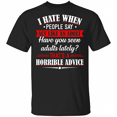 I Hate When People Say Act Like An Adult Have You Seen Adults Lately That's A Horrible Advice T-Shirt, Black, Unisex T-Shirt