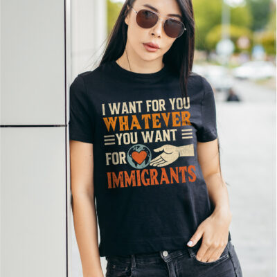 I Want For You Whatever You Want For Immigrants T-Shirt – Pro Immigration Political Activist Shirt